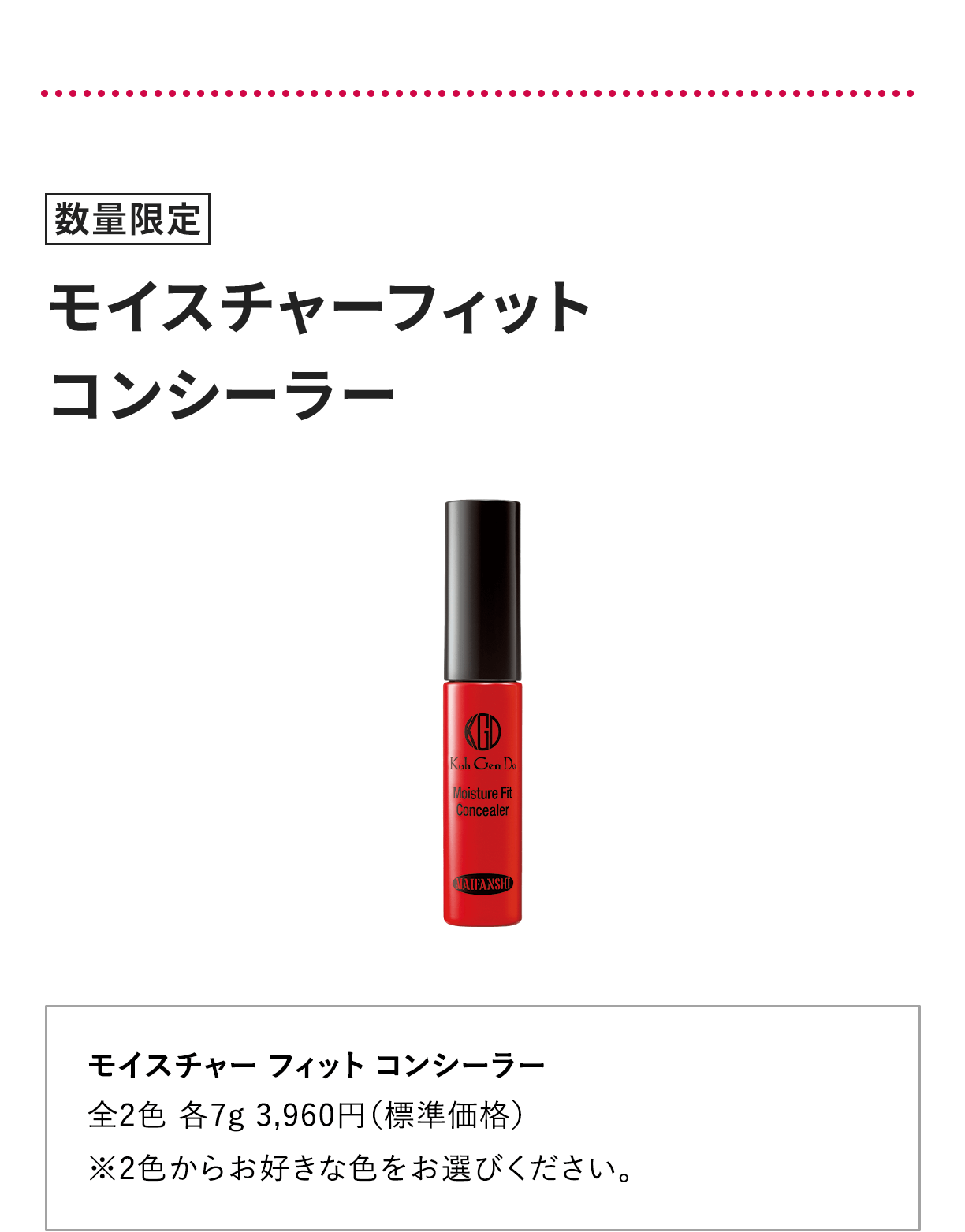[数量限定] モイスチャー フィット コンシーラー 全2色 各7g 3,960円（標準価格） ※2色からお好きな色をお選びください。