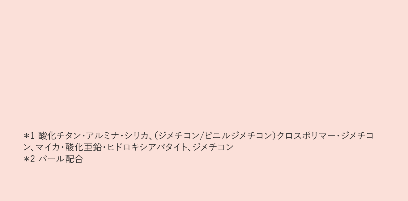 ＊1 酸化チタン・アルミナ・シリカ、（ジメチコン/ビニルジメチコン）クロスポリマー・ジメチコン、マイカ・酸化亜鉛・ヒドロキシアパタイト、ジメチコン ＊2 パール配合