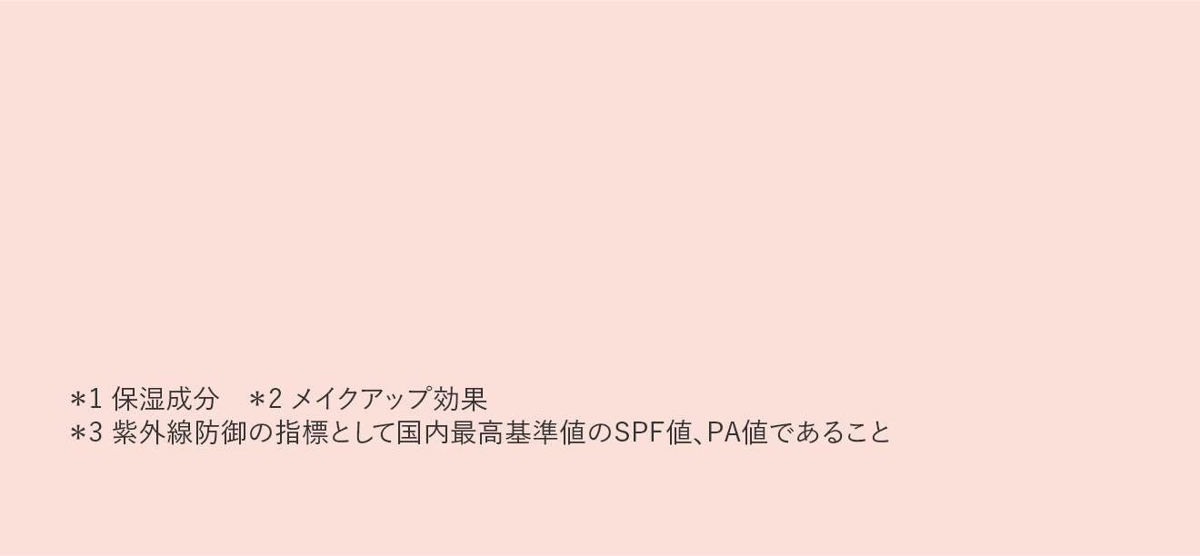 ＊1 保湿成分 ＊2 メイクアップ効果 ＊3 紫外線防御の指標として国内最高基準値のSPF値、PA値であること