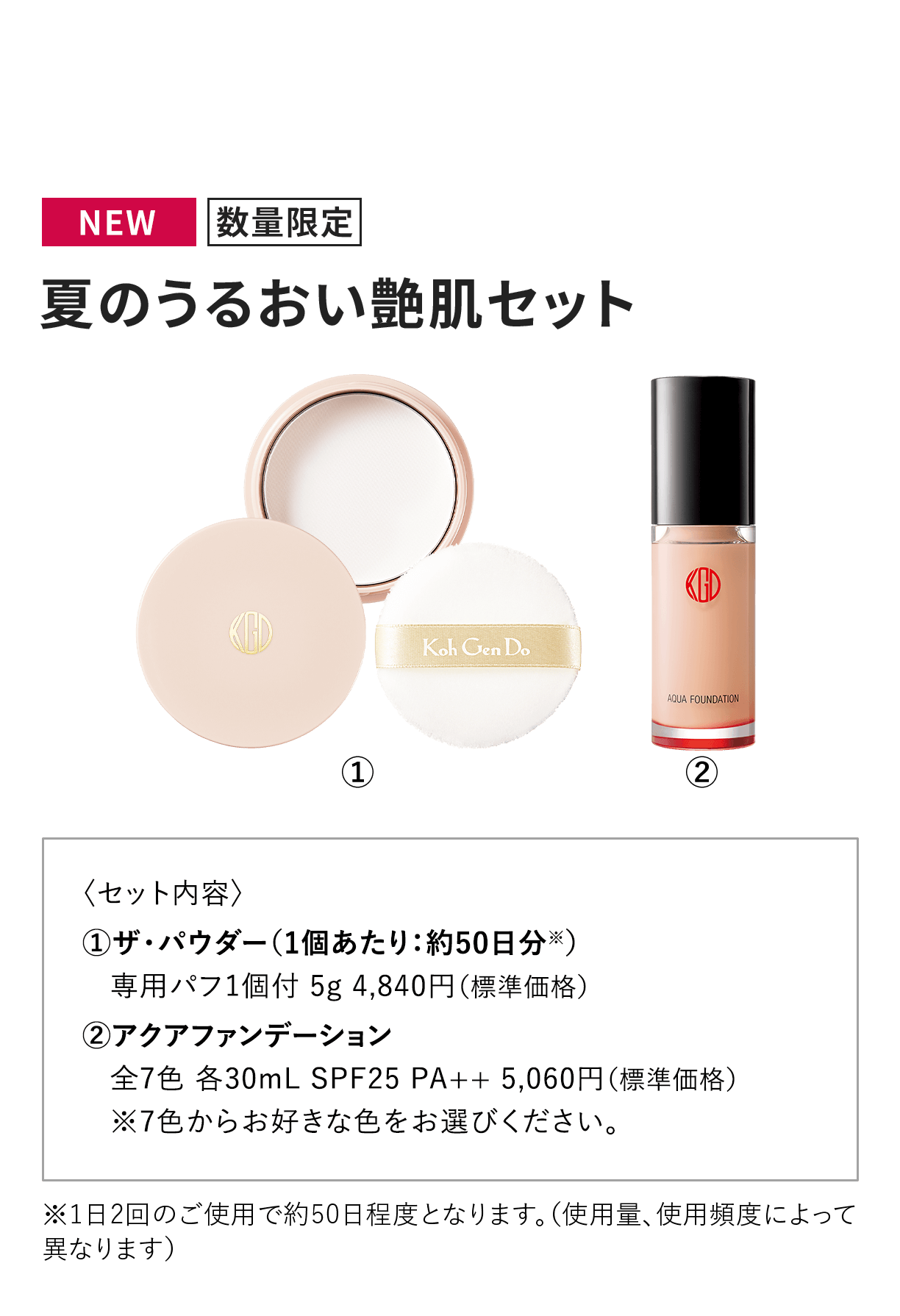 [NEW 数量限定] 夏のうるおい艶肌セット 〈セット内容〉 1.ザ・パウダー（1個あたり：約50日分※）専用パフ1個付 5g 4,840円（標準価格） 2.アクアファンデーション全7色 各30mL SPF25 PA++ 5,060円（標準価格）※7色からお好きな色をお選びください。※1日2回のご使用で約50日程度となります。（使用量、使用頻度によって異なります）