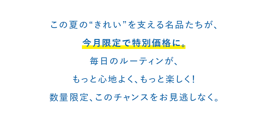 この夏の“きれい”を支える名品たちが、今月限定で特別価格に。毎日のルーティンが、もっと心地よく、もっと楽しく！数量限定、このチャンスをお見逃しなく。
