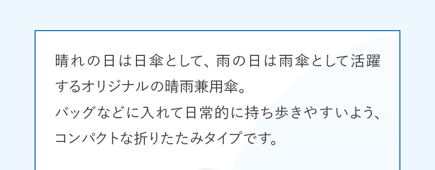 晴れの日は日傘として、雨の日は雨傘として活躍するオリジナルの晴雨兼用傘。バッグなどに入れて日常的に持ち歩きやすいよう、コンパクトな折りたたみタイプです。