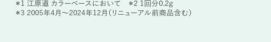 ＊1 江原道 カラーベースにおいて　＊2 1回分0.2g ＊3 2005年4月～2024年12月（リニューアル前商品含む）