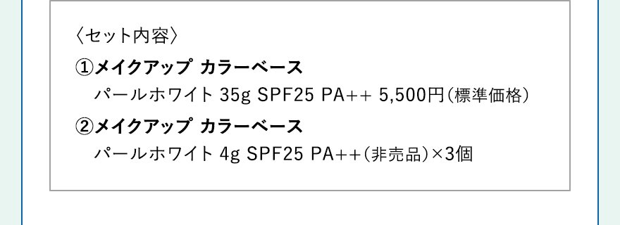 〈セット内容〉 1.メイクアップ カラーベース パールホワイト 35g SPF25 PA++ 5,500円（標準価格） 2.メイクアップ カラーベース
															パールホワイト 4g SPF25 PA++（非売品）×3個