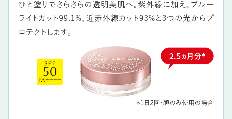 ひと塗りでさらさらの透明美肌へ。紫外線に加え、ブルーライトカット99.1%、近赤外線カット93%と3つの光からプロテクトします。