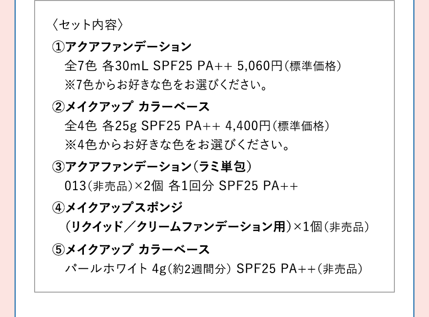 〈セット内容〉 1.アクアファンデーション 全7色 各30mL SPF25 PA++ 5,060円（標準価格）※7色からお好きな色をお選びください。 2.メイクアップ カラーベース 全4色 各25g SPF25 PA++ 4,400円（標準価格）※4色からお好きな色をお選びください。3.アクアファンデーション（ラミ単包） 013（非売品）×2個 各1回分 SPF25 PA++ 4.メイクアップスポンジ（リクイッド／クリームファンデーション用）×1個（非売品） 5.メイクアップ カラーベース パールホワイト 4g（約2週間分） SPF25 PA++（非売品）