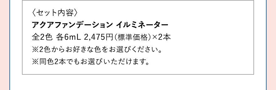 〈セット内容〉 アクアファンデーション イルミネーター全2色 各6mL 2,475円（標準価格）×2本※2色からお好きな色をお選びください。※同色2本でもお選びいただけます。
