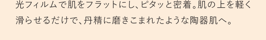 光フィルムで肌をフラットにし、ピタッと密着。肌の上を軽く滑らせるだけで、丹精に磨きこまれたような陶器肌へ。