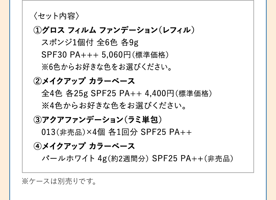 〈セット内容〉 1.グロス フィルム ファンデーション（レフィル）スポンジ1個付 全6色 各9g SPF30 PA+++ 5,060円（標準価格）※6色からお好きな色をお選びください。2.メイクアップ カラーベース 全4色 各25g SPF25 PA++ 4,400円（標準価格）※4色からお好きな色をお選びください。3.アクアファンデーション（ラミ単包）013（非売品）×4個 各1回分 SPF25 PA++ 4.メイクアップ カラーベース パールホワイト 4g（約2週間分） SPF25 PA++（非売品）