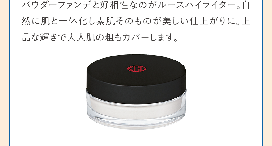 パウダーファンデと好相性なのがルースハイライター。自然に肌と一体化し素肌そのものが美しい仕上がりに。上品な輝きで大人肌の粗もカバーします。