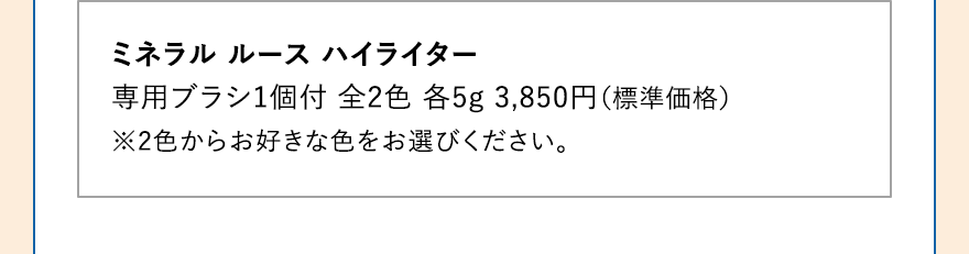 ミネラル ルース ハイライター 専用ブラシ1個付 全2色 各5g 3,850円（標準価格） ※2色からお好きな色をお選びください。
