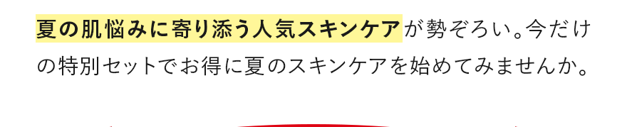 夏の肌悩みに寄り添う人気スキンケアが勢ぞろい。今だけの特別セットでお得に夏のスキンケアを始めてみませんか。