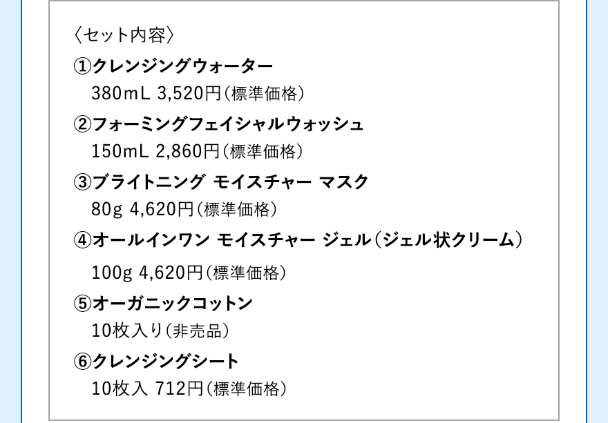 〈セット内容〉 1.クレンジングウォーター 380ｍL 3,520円（標準価格）2.フォーミングフェイシャルウォッシュ 150mL 2,860円（標準価格）3.ブライトニング モイスチャー マスク 80ｇ 4,620円（標準価格）4.オールインワン モイスチャー ジェル（ジェル状クリーム） 100g 4,620円（標準価格）5.オーガニックコットン 10枚入（非売品）6.クレンジングシート 10枚入 712円（標準価格）