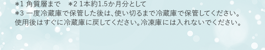 ＊1 角質層まで　＊2 1本約1.5か月分として ＊3 一度冷蔵庫で保管した後は、使い切るまで冷蔵庫で保管してください。
														使用後はすぐに冷蔵庫に戻してください。冷凍庫には入れないでください。