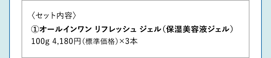 〈セット内容〉 1.オールインワン リフレッシュ ジェル（保湿美容液ジェル）100g 4,180円（標準価格）×3本