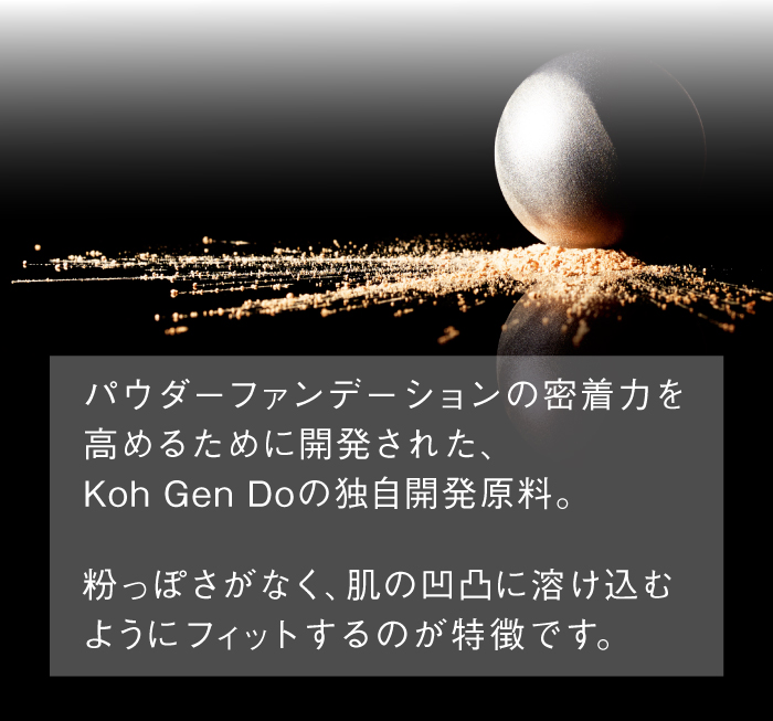 パウダーファンデーションの密着力を高めるために開発された、Koh Gen Doの独自開発原料。粉っぽさがなく、肌の凹凸に溶け込むようにフィットするのが特徴です。