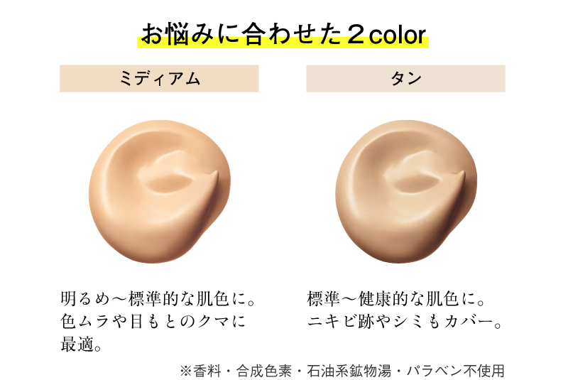 お悩みに合わせた２colorーミディアム（明るめ～標準的な肌色に。色ムラや目もとのクマに最適。）タン（標準～健康的な肌色に。ニキビ跡やシミもカバー。）※香料・合成色素・石油系鉱物湯・パラベン不使用