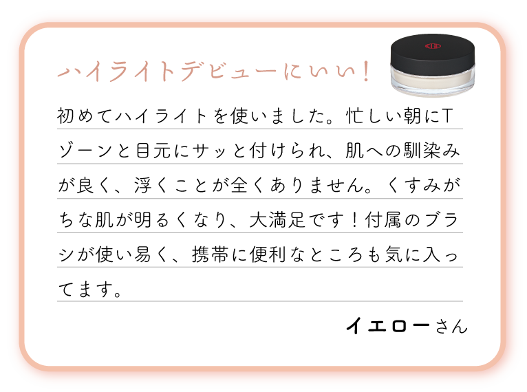 ハイライトデビューにいい！初めてハイライトを使いました。忙しい朝にTゾーンと目元にサッと付けられ、肌への馴染みが良く、浮くことが全くありません。くすみがちな肌が明るくなり、大満足です！付属のブラシが使い易く、携帯に便利なところも気に入ってます。