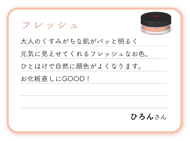フレッシュ。大人のくすみがちな肌がパッと明るく元気に見えせてくれるフレッシュなお色。ひとはけで自然に顔色がよくなります。お化粧直しにGOOD！
