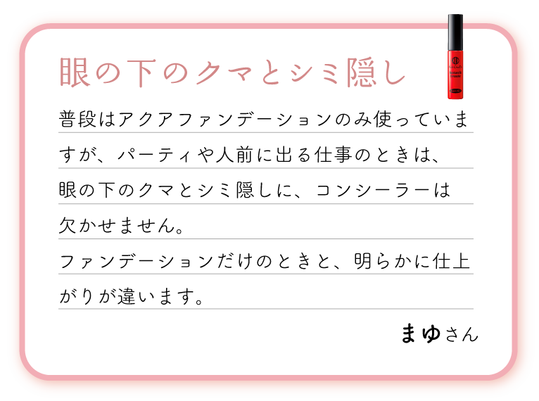 眼の下のクマとシミ隠し。普段はアクアファンデーションのみ使っていますが、パーティや人前に出る仕事のときは、眼の下のクマとシミ隠しに、コンシーラーは欠かせません。ファンデーションだけのときと、明らかに仕上がりが違います。