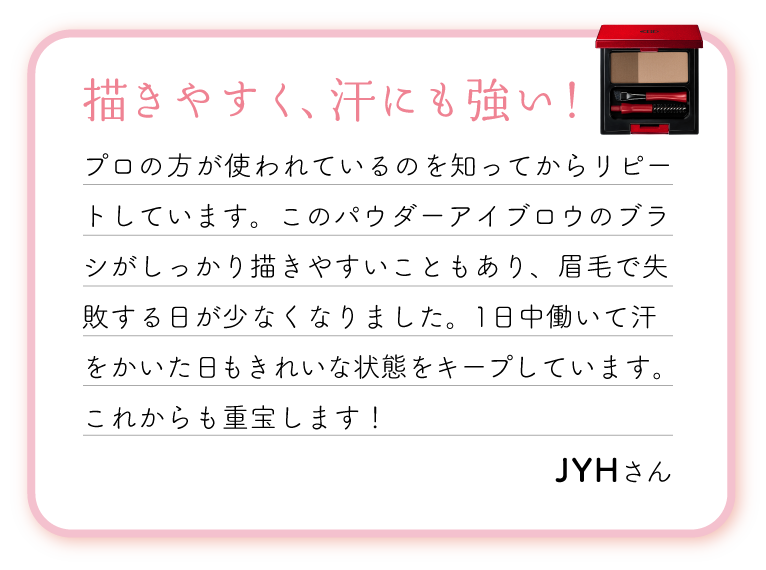 描きやすく、汗にも強い！プロの方が使われているのを知ってからリピートしています。このパウダーアイブロウのブラシがしっかり描きやすいこともあり、眉毛で失敗する日が少なくなりました。1日中働いて汗をかいた日もきれいな状態をキープしています。これからも重宝します！
