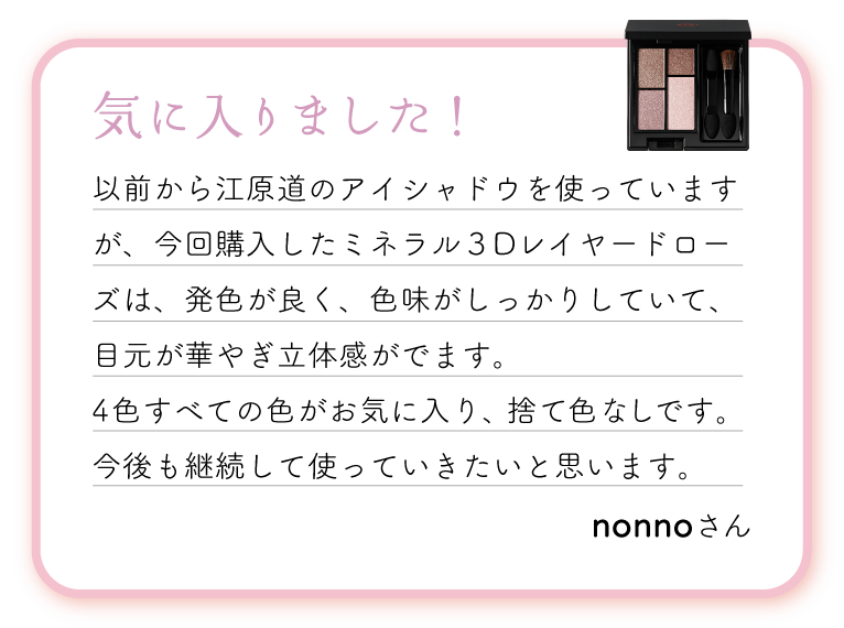 気に入りました！以前から江原道のアイシャドウを使っていますが、今回購入したミネラル３Dレイヤードローズは、発色が良く、色味がしっかりしていて、目元が華やぎ立体感がでます。4色すべての色がお気に入り、捨て色なしです。今後も継続して使っていきたいと思います。