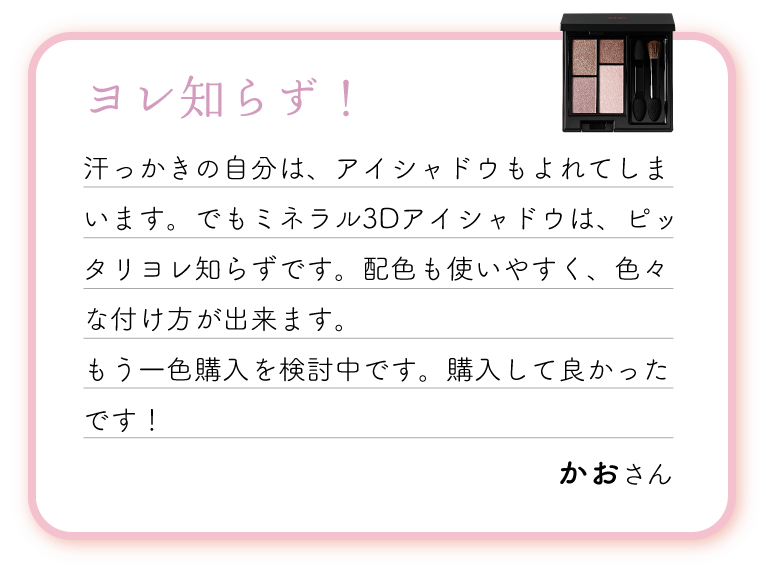 ヨレ知らず！汗っかきの自分は、アイシャドウもよれてしまいます。でもミネラル3Dアイシャドウは、ピッタリヨレ知らずです。配色も使いやすく、色々な付け方が出来ます。もう一色購入を検討中です。購入して良かったです！