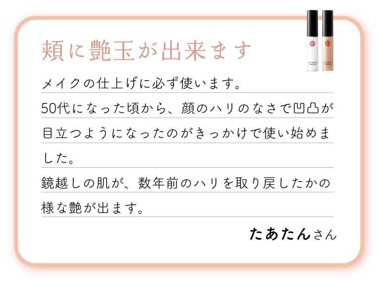 頬に艶玉が出来ます。メイクの仕上げに必ず使います。50代になった頃から、顔のハリのなさで凹凸が目立つようになったのがきっかけで使い始めました。鏡越しの肌が、数年前のハリを取り戻したかの様な艶が出ます。ナチュラルな肌艶になる気がします。
