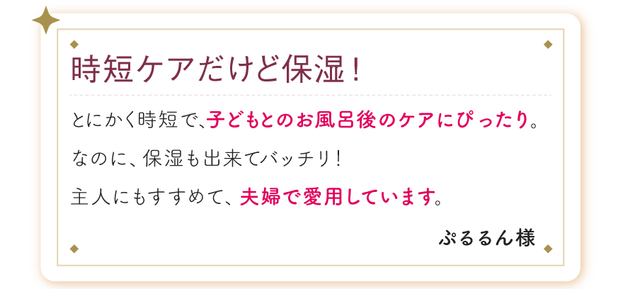 時短ケアだけど保湿！とにかく時短で、子どもとのお風呂後のケアにぴったり。なのに、保湿も出来てバッチリ！主人にもすすめて、夫婦で愛用しています。