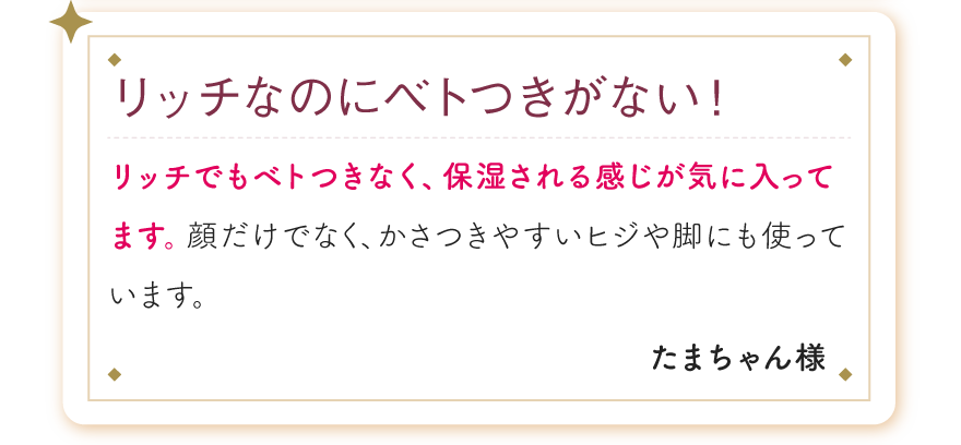 リッチなのにベトつきがない！リッチでもベトつきなく、保湿される感じが気に入ってます。顔だけでなく、かさつきやすいヒジや脚にも使っています。