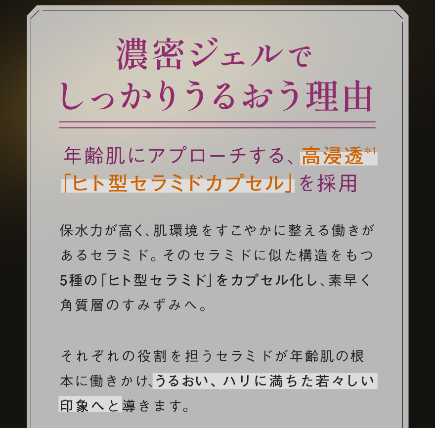 濃密ジェルでしっかりうるおう理由:年齢肌にアプローチする、高浸透＊1「ヒト型セラミドカプセル」を採用。保水力が高く、肌環境をすこやかに整える働きがあるセラミド。そのセラミドに似た構造をもつ5種の「ヒト型セラミド」をカプセル化し、素早く角質層のすみずみへ。それぞれの役割を担うセラミドが年齢肌の根本に働きかけ、うるおい、ハリに満ちた若々しい印象へと導きます。