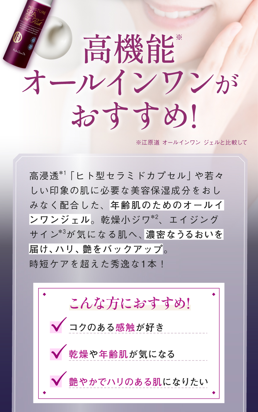 高機能※オールインワンがおすすめ!高浸透＊1「ヒト型セラミドカプセル」や若々しい印象の肌に必要な美容保湿成分をおしみなく配合した、年齢肌のためのオールインワンジェル。乾燥小ジワ＊2、エイジングサイン＊3が気になる肌へ、濃密なうるおいを届け、ハリ、艶をバックアップ。時短ケアを超えた秀逸な1本！（※江原道 オールインワン ジェルと比較して）こんな方におすすめ!コクのある感触が好き、乾燥や年齢肌が気になる、艶やかでハリのある肌になりたい