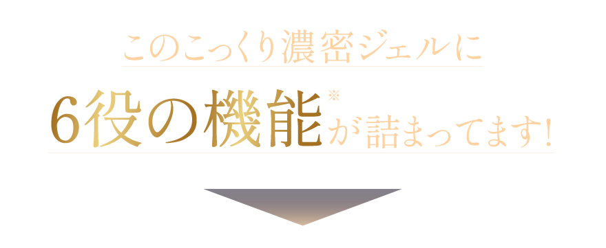 このこっくり濃密ジェルに6役の機能※が詰まってます!※ 美容液、化粧水、乳液、クリーム、パック、ハリケア