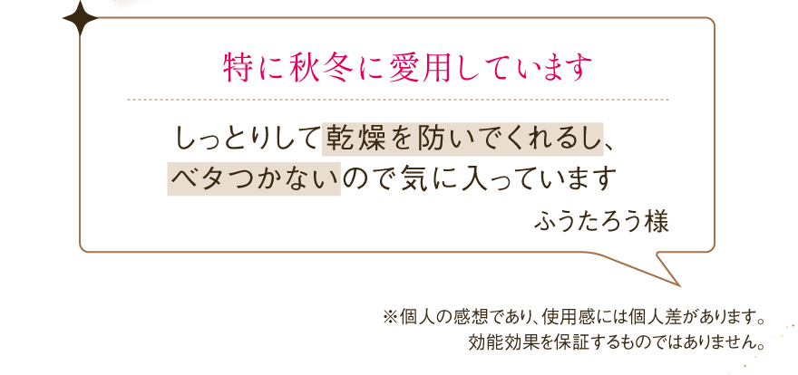 特に秋冬に愛用していますしっとりして乾燥を防いでくれるし、 ベタつかないので気に入っています