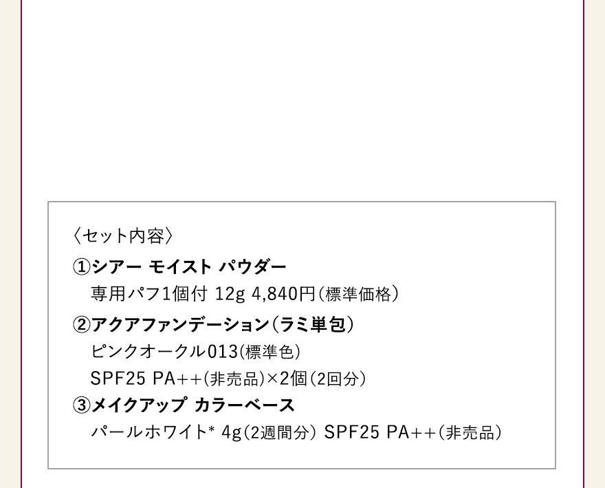 〈セット内容〉 ①シアー モイスト パウダー専用パフ1個付 12g 4,840円（標準価格）②アクアファンデーション（ラミ単包）ピンクオークル013(標準色)SPF25 PA++(非売品)×2個（2回分）3メイクアップ カラーベース パールホワイト＊ 4g（2週間分） SPF25 PA++（非売品） 