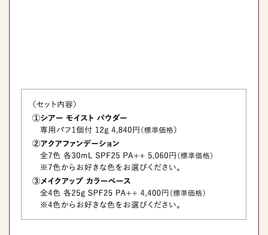 〈セット内容〉 ①シアー モイスト パウダー 専用パフ1個付 12g 4,840円（標準価格）
												②アクアファンデーション
												全7色 各30mL SPF25 PA++ 5,060円（標準価格）
												※7色からお好きな色をお選びください。
												3メイクアップ カラーベース
												全4色 各25g SPF25 PA++ 4,400円（標準価格）
												※4色からお好きな色をお選びください。