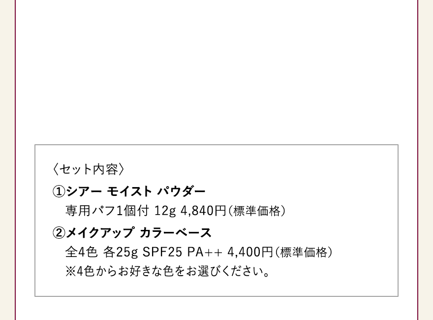 〈セット内容〉 
													①シアー モイスト パウダー
													専用パフ1個付 12g 4,840円（標準価格）
													②メイクアップ カラーベース
													全4色 各25g SPF25 PA++ 4,400円（標準価格） 
													※4色からお好きな色をお選びください。 