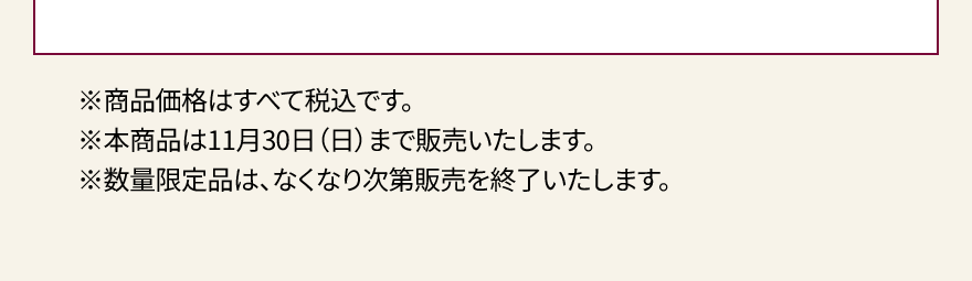 ※商品価格はすべて税込です。※本商品は11月30日（日）まで販売いたします。※数量限定品は、なくなり次第販売を終了いたします。