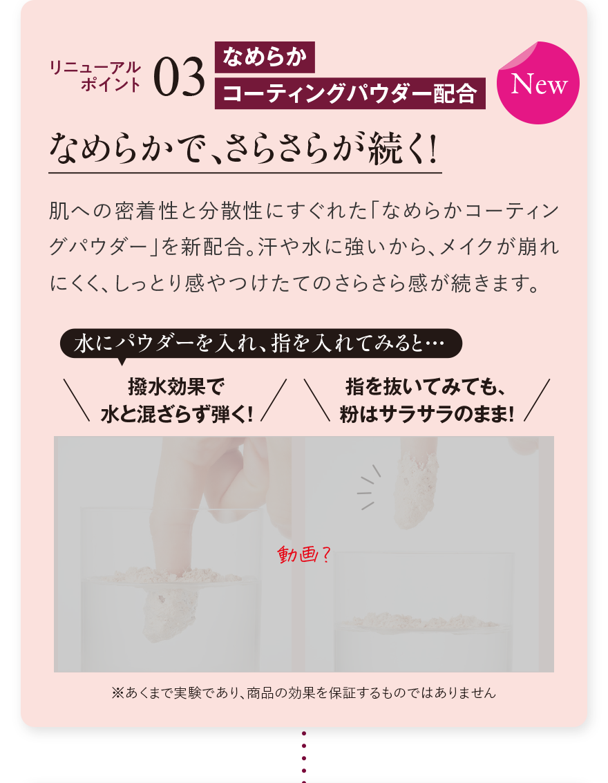 リニューアルポイント03 なめらかコーティングパウダー配合 なめらかで、さらさらが続く！