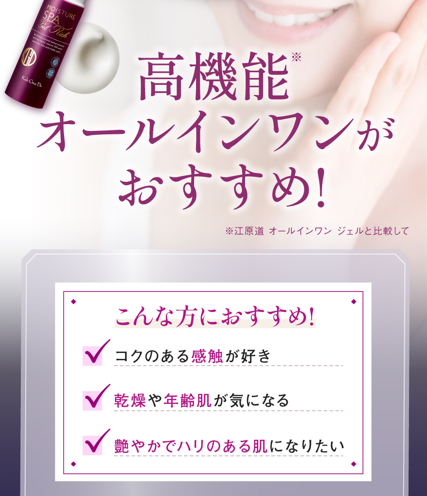 高機能※オールインワンがおすすめ!高浸透＊1「ヒト型セラミドカプセル」や若々しい印象の肌に必要な美容保湿成分をおしみなく配合した、年齢肌のためのオールインワンジェル。乾燥小ジワ＊2、エイジングサイン＊3が気になる肌へ、濃密なうるおいを届け、ハリ、艶をバックアップ。時短ケアを超えた秀逸な1本！（※江原道 オールインワン ジェルと比較して）こんな方におすすめ!コクのある感触が好き、乾燥や年齢肌が気になる、艶やかでハリのある肌になりたい