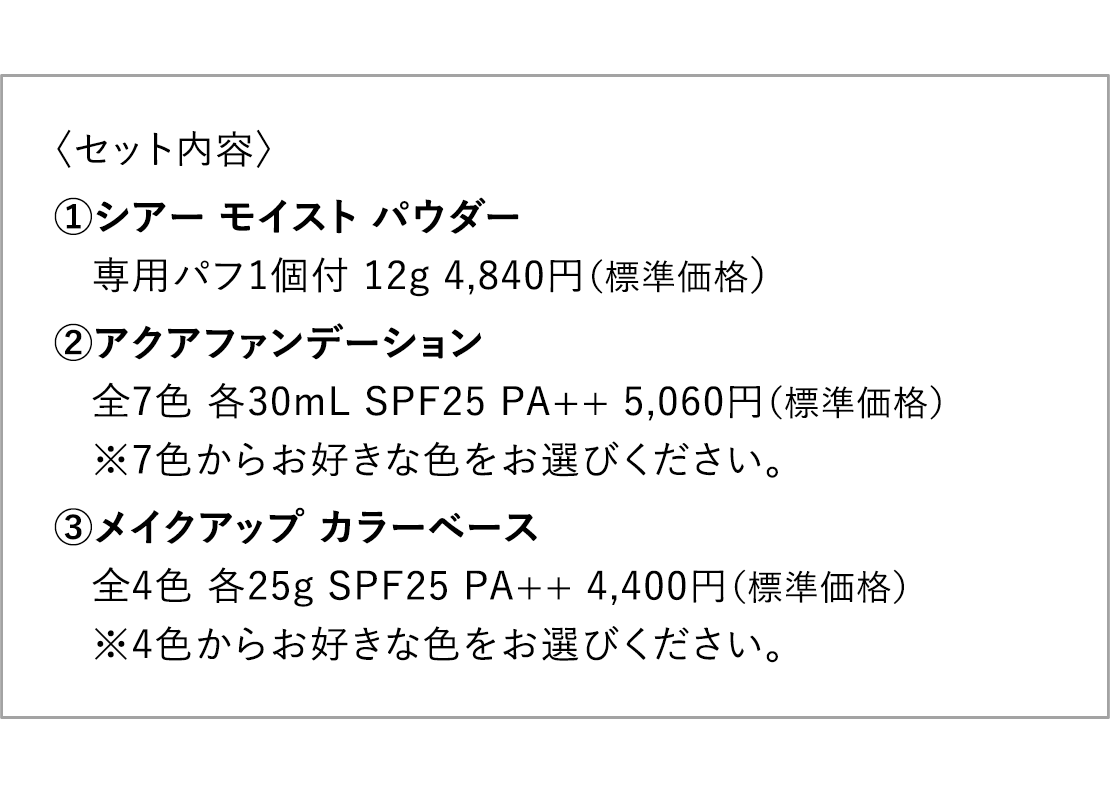 〈セット内容〉 1.シアー モイスト パウダー専用パフ1個付 12g 4,840円（標準価格）2.アクアファンデーション全7色 各30mL SPF25 PA++ 5,060円（標準価格）※7色からお好きな色をお選びください。3メイクアップ カラーベース全4色 各25g SPF25 PA++ 4,400円（標準価格）※4色からお好きな色をお選びください。