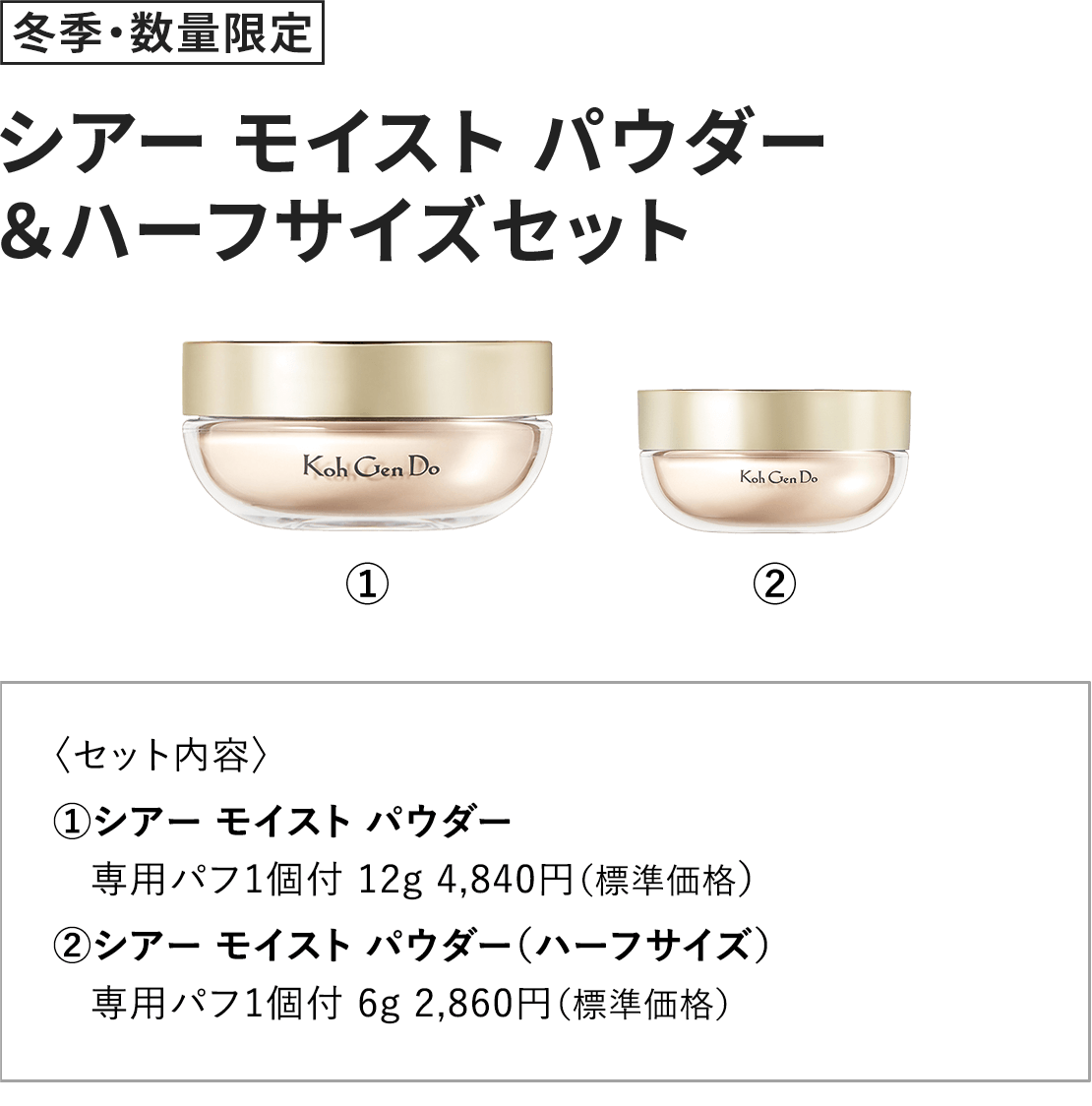 [冬季・数量限定] シアー モイスト パウダー＆ハーフサイズセット 〈セット内容〉1.シアー モイスト パウダー 専用パフ1個付 12g 4,840円（標準価格） 2.シアー モイスト パウダー（ハーフサイズ） 専用パフ1個付 6g 2,860円（標準価格） 