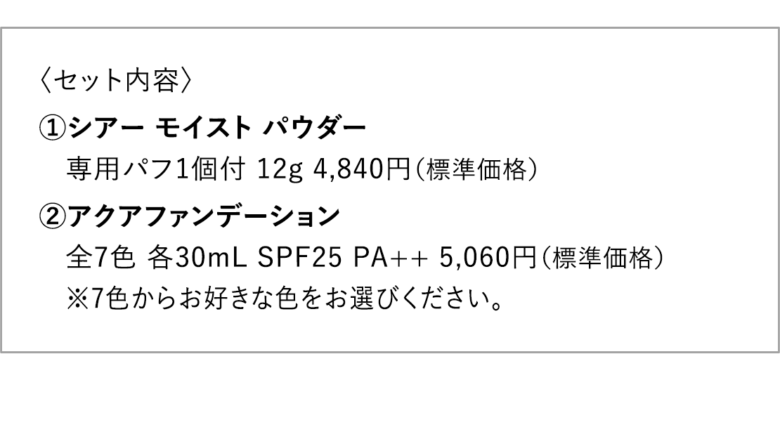 〈セット内容〉1.シアー モイスト パウダー 専用パフ1個付 12g 4,840円（標準価格） 2.アクアファンデーション 全7色 各30mL SPF25 PA++ 5,060円（標準価格） ※7色からお好きな色をお選びください。