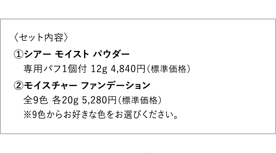 〈セット内容〉 1.シアー モイスト パウダー 専用パフ1個付 12g 4,840円（標準価格） 2.モイスチャー ファンデーション 全9色 各20g 5,280円（標準価格） ※9色からお好きな色をお選びください。 