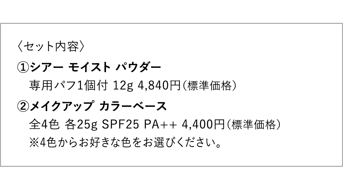 〈セット内容〉1.シアー モイスト パウダー 専用パフ1個付 12g 4,840円（標準価格） 2.メイクアップ カラーベース 全4色 各25g SPF25 PA++ 4,400円（標準価格）  ※4色からお好きな色をお選びください。 