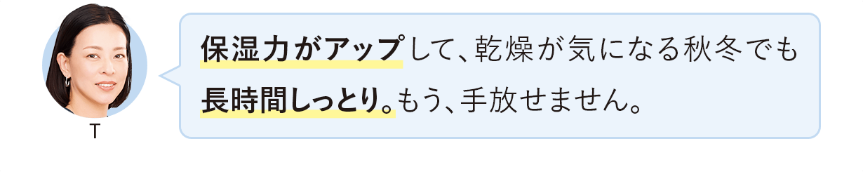 保湿力がアップして、乾燥が気になる秋冬でも長時間しっとり。もう、手放せません。