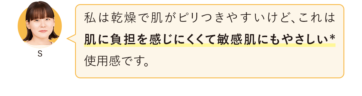 私は乾燥で肌がピリつきやすいけど、これは肌に負担を感じにくくて敏感肌にもやさしい*使用感です。