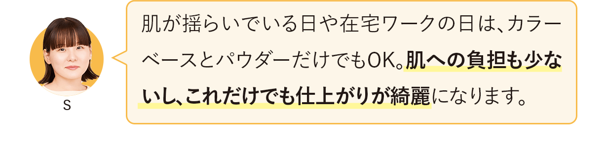 肌が揺らいでいる日や在宅ワークの日は、カラーベースとパウダーだけでもOK。肌への負担も少ないし、これだけでも仕上がりが綺麗になります。