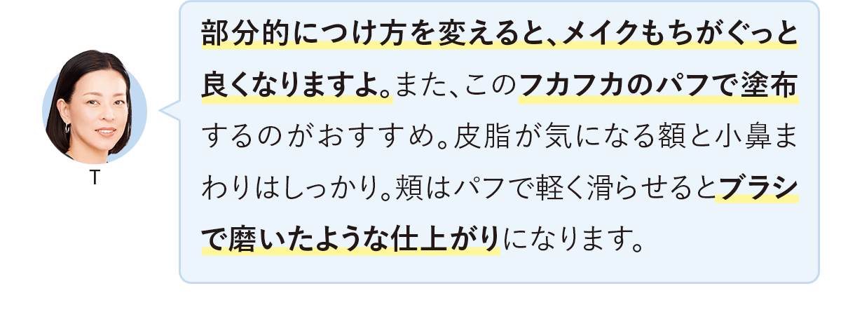 部分的につけ方を変えると、メイクもちがぐっと良くなりますよ。また、このフカフカのパフで塗布するのがおすすめ。皮脂が気になる額と小鼻まわりはしっかり。頬はパフで軽く滑らせるとブラシで磨いたような仕上がりになります。