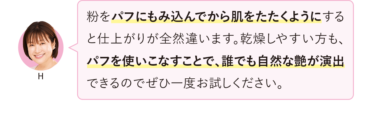 粉をパフにもみ込んでから肌をたたくようにすると仕上がりが全然違います。乾燥しやすい方も、パフを使いこなすことで、誰でも自然な艶が演出できるのでぜひ一度お試しください。